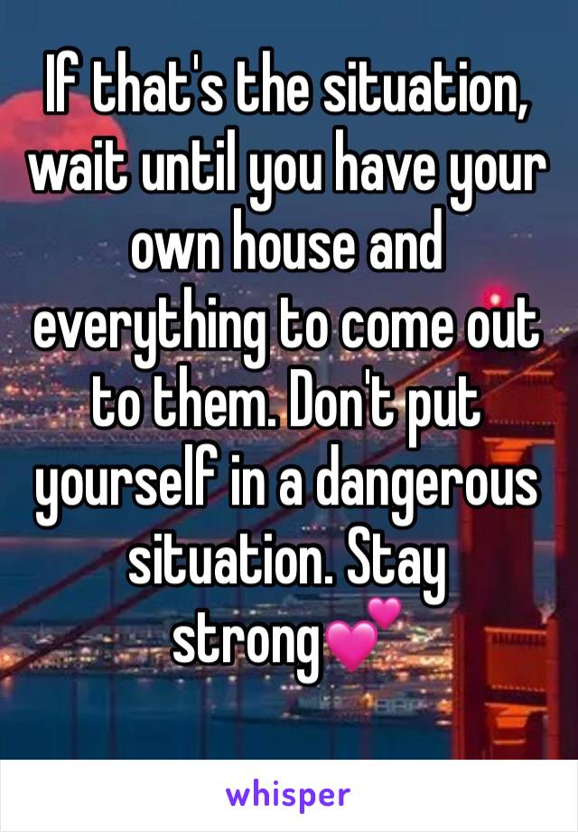 If that's the situation, wait until you have your own house and everything to come out to them. Don't put yourself in a dangerous situation. Stay strong💕