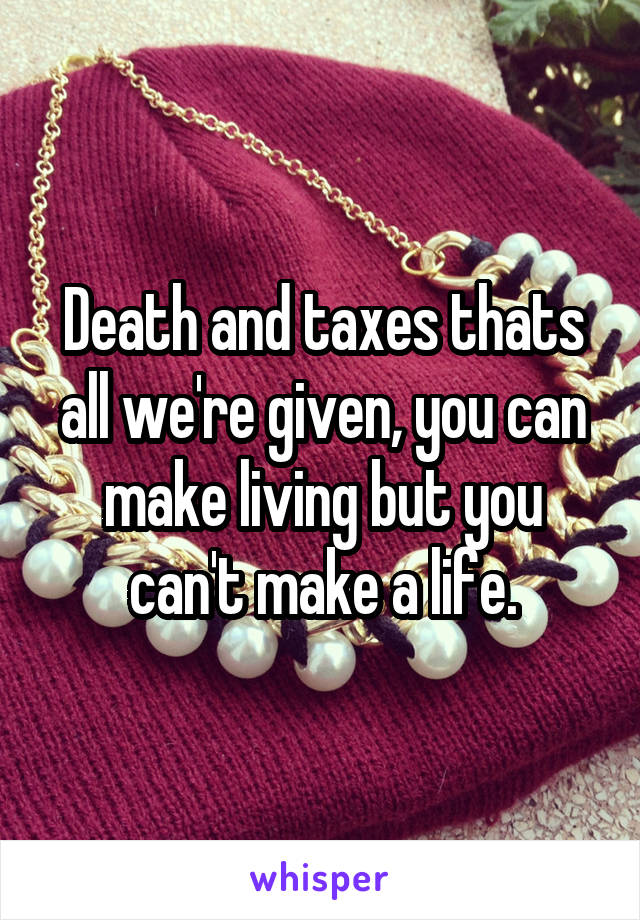 Death and taxes thats all we're given, you can make living but you can't make a life.