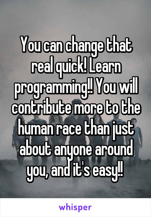 You can change that real quick! Learn programming!! You will contribute more to the human race than just about anyone around you, and it's easy!! 