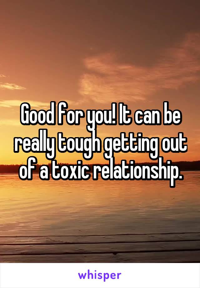 Good for you! It can be really tough getting out of a toxic relationship.