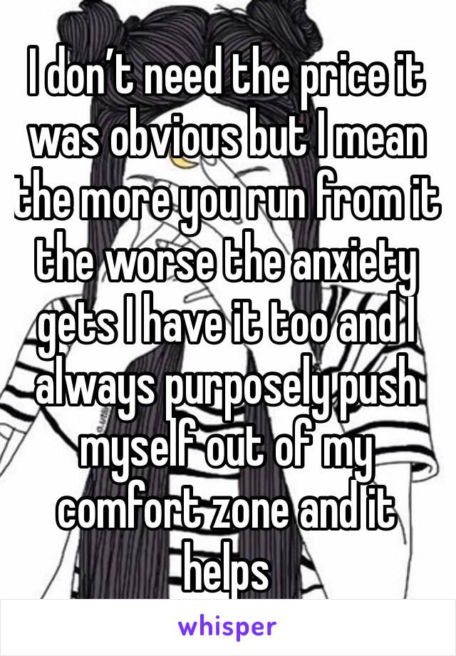 I don’t need the price it was obvious but I mean the more you run from it the worse the anxiety gets I have it too and I always purposely push myself out of my comfort zone and it helps