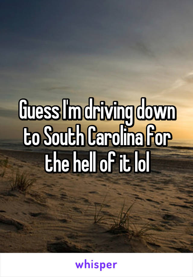 Guess I'm driving down to South Carolina for the hell of it lol