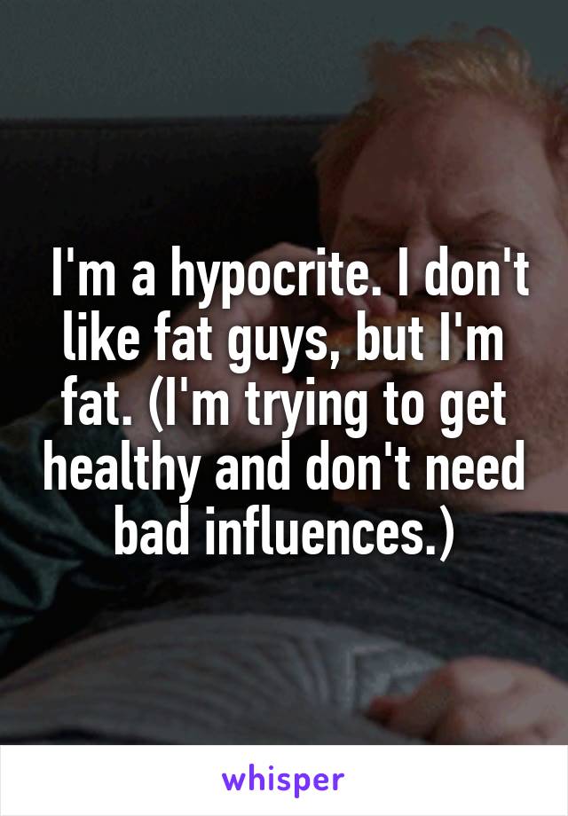  I'm a hypocrite. I don't like fat guys, but I'm fat. (I'm trying to get healthy and don't need bad influences.)