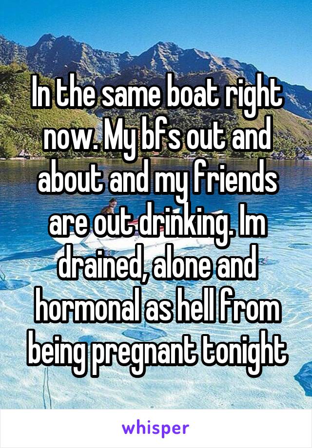 In the same boat right now. My bfs out and about and my friends are out drinking. Im drained, alone and hormonal as hell from being pregnant tonight