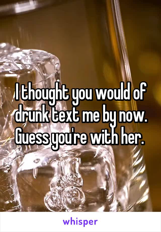 I thought you would of drunk text me by now. Guess you're with her. 