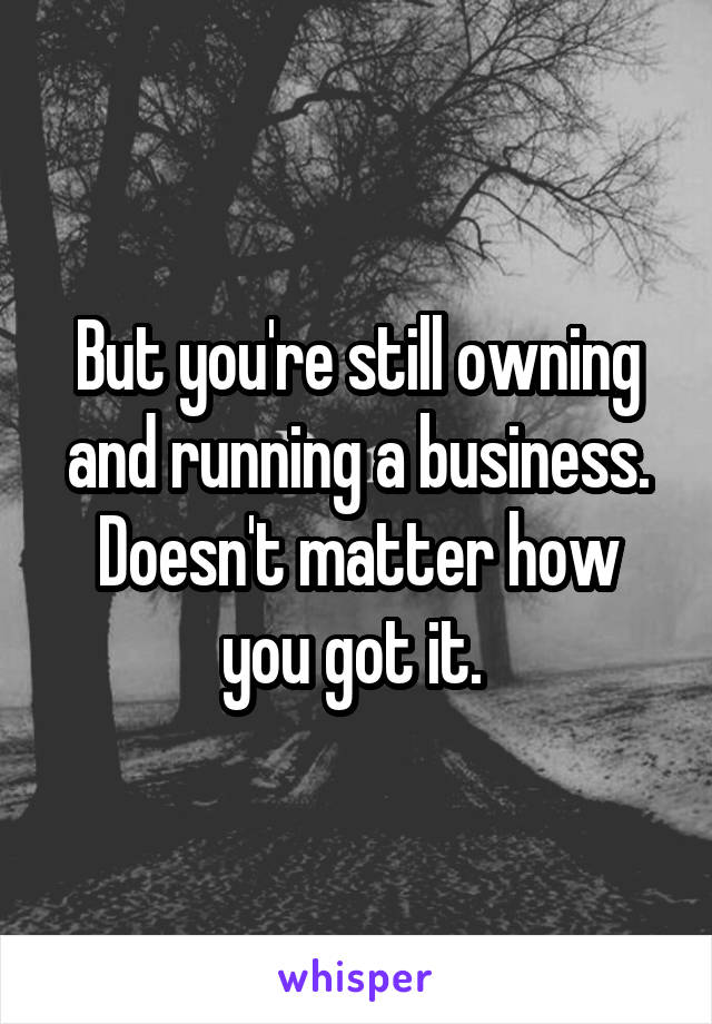 But you're still owning and running a business. Doesn't matter how you got it. 