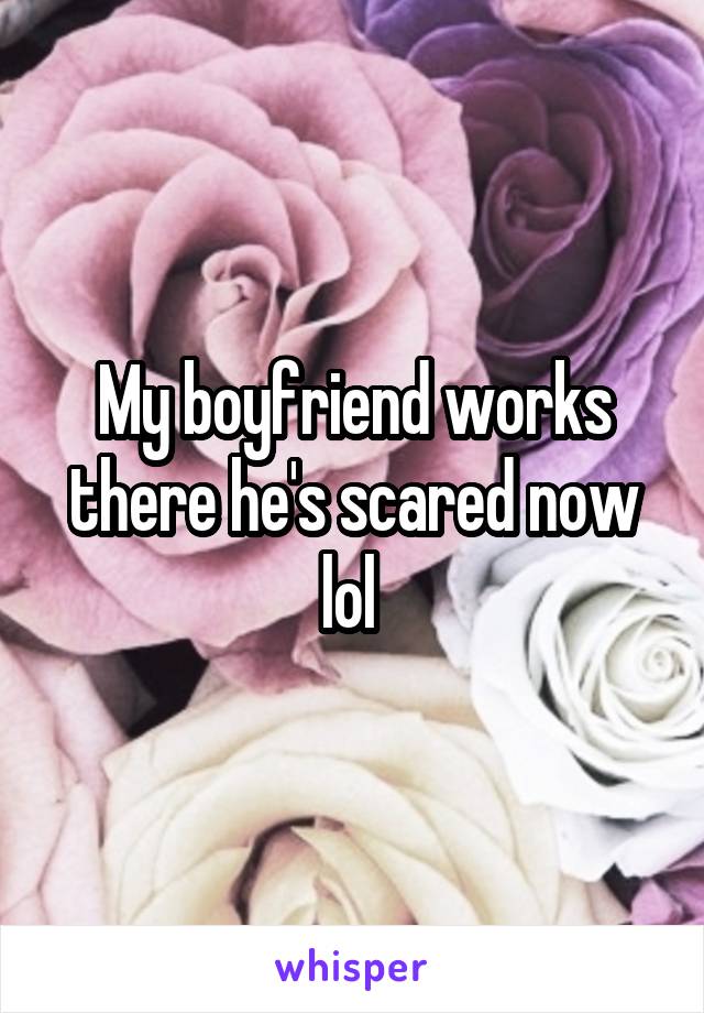 My boyfriend works there he's scared now lol 