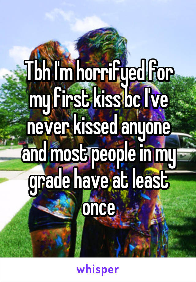 Tbh I'm horrifyed for my first kiss bc I've never kissed anyone and most people in my grade have at least once