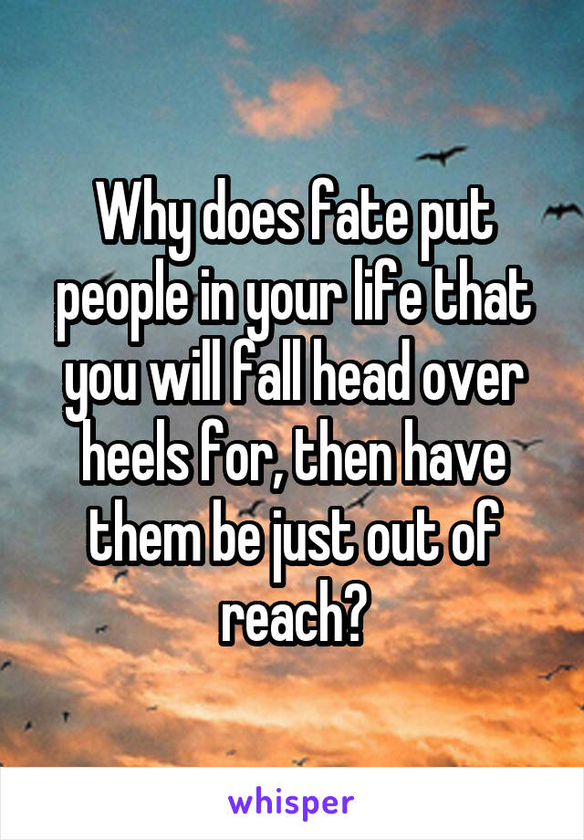 Why does fate put people in your life that you will fall head over heels for, then have them be just out of reach?