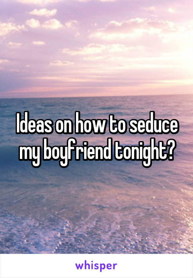Ideas on how to seduce my boyfriend tonight?