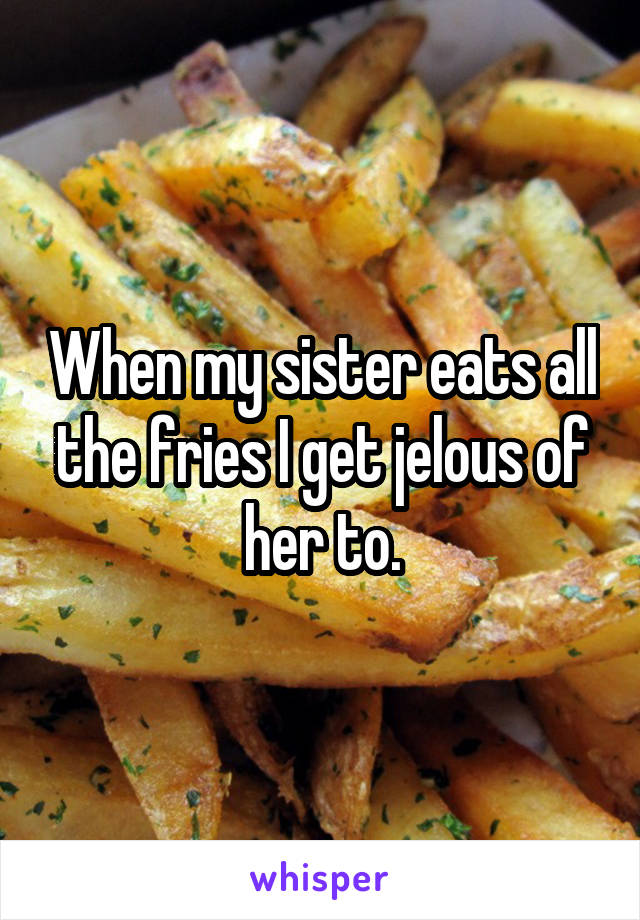 When my sister eats all the fries I get jelous of her to.