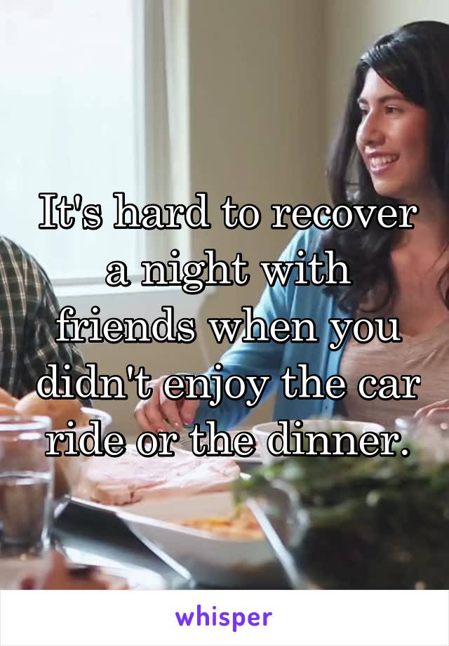 It's hard to recover a night with friends when you didn't enjoy the car ride or the dinner.