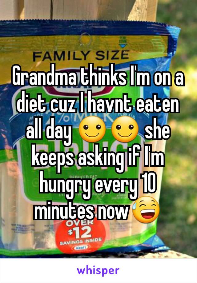 Grandma thinks I'm on a diet cuz I havnt eaten all day ☺☺ she keeps asking if I'm hungry every 10 minutes now😅