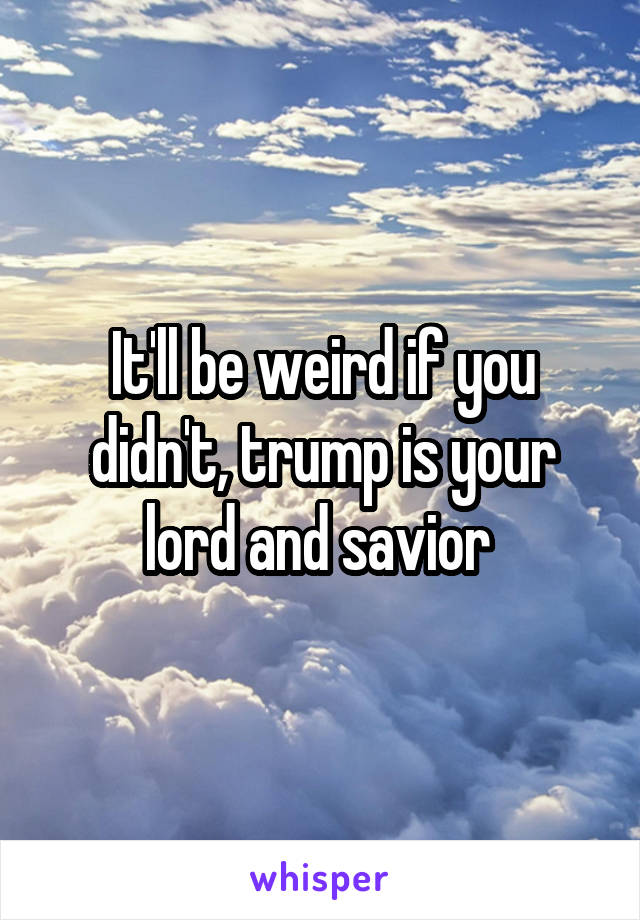 It'll be weird if you didn't, trump is your lord and savior 