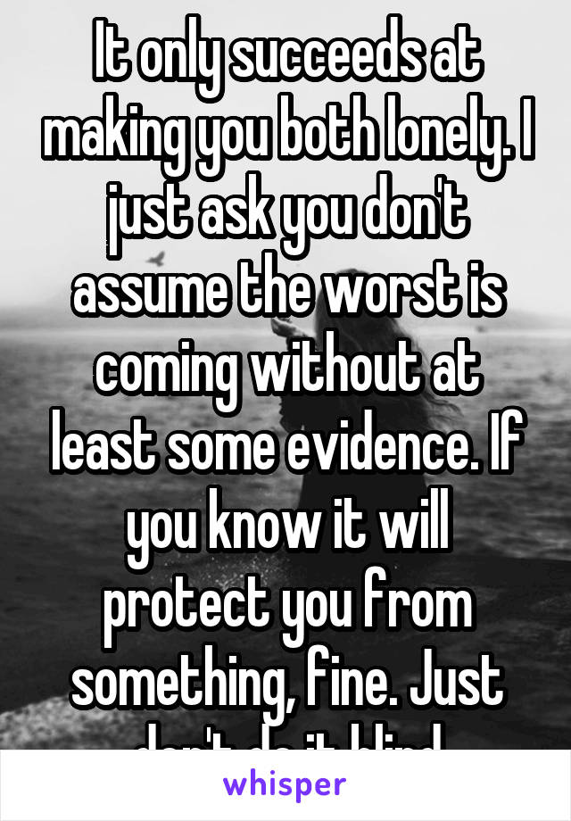 It only succeeds at making you both lonely. I just ask you don't assume the worst is coming without at least some evidence. If you know it will protect you from something, fine. Just don't do it blind