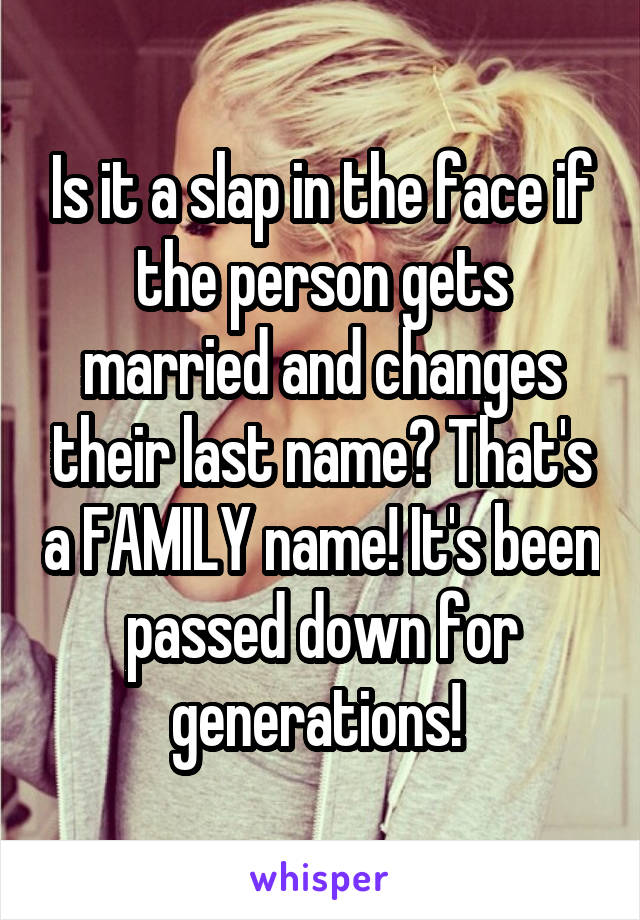 Is it a slap in the face if the person gets married and changes their last name? That's a FAMILY name! It's been passed down for generations! 