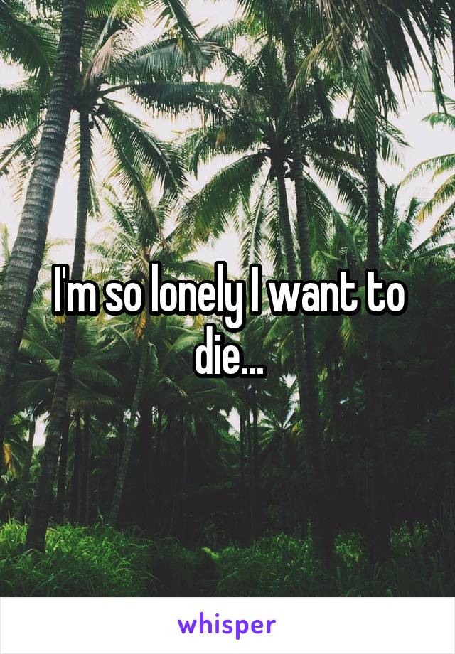 I'm so lonely I want to die...