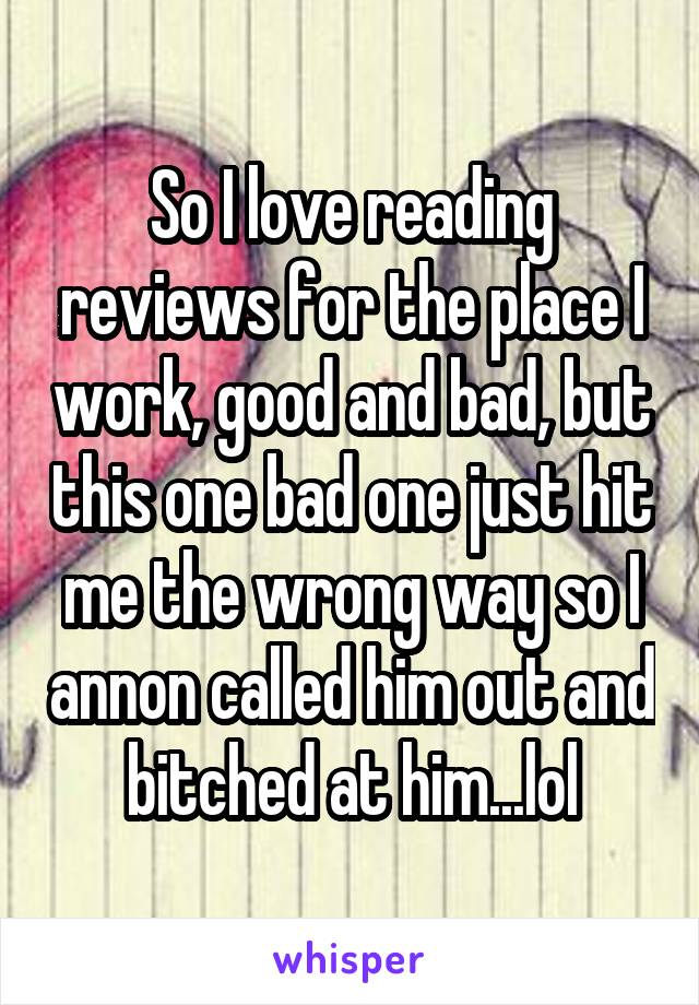 So I love reading reviews for the place I work, good and bad, but this one bad one just hit me the wrong way so I annon called him out and bitched at him...lol