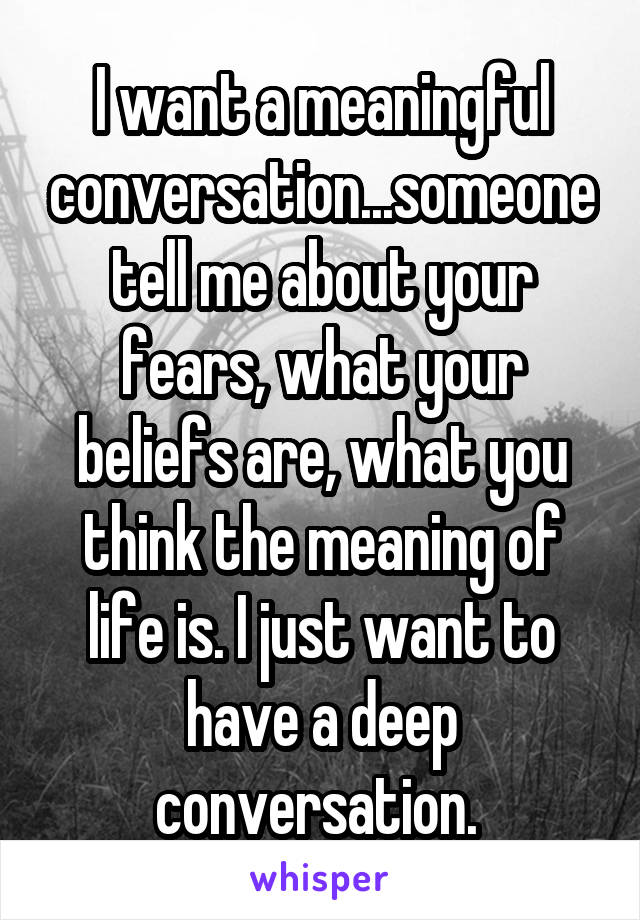 I want a meaningful conversation...someone tell me about your fears, what your beliefs are, what you think the meaning of life is. I just want to have a deep conversation. 