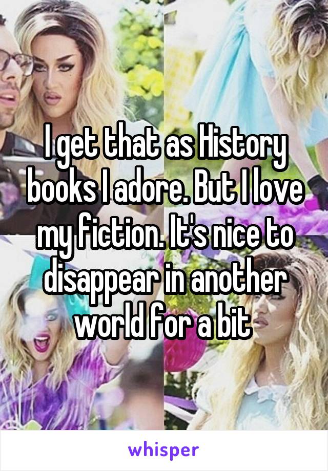 I get that as History books I adore. But I love my fiction. It's nice to disappear in another world for a bit 