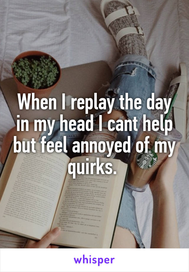 When I replay the day in my head I cant help but feel annoyed of my quirks. 