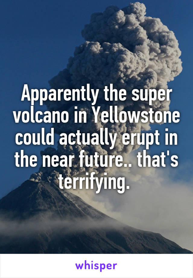 Apparently the super volcano in Yellowstone could actually erupt in the near future.. that's terrifying. 