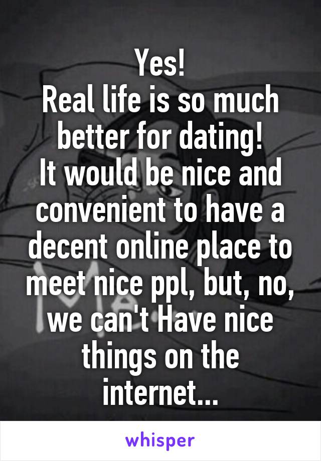 Yes!
Real life is so much better for dating!
It would be nice and convenient to have a decent online place to meet nice ppl, but, no, we can't Have nice things on the internet...