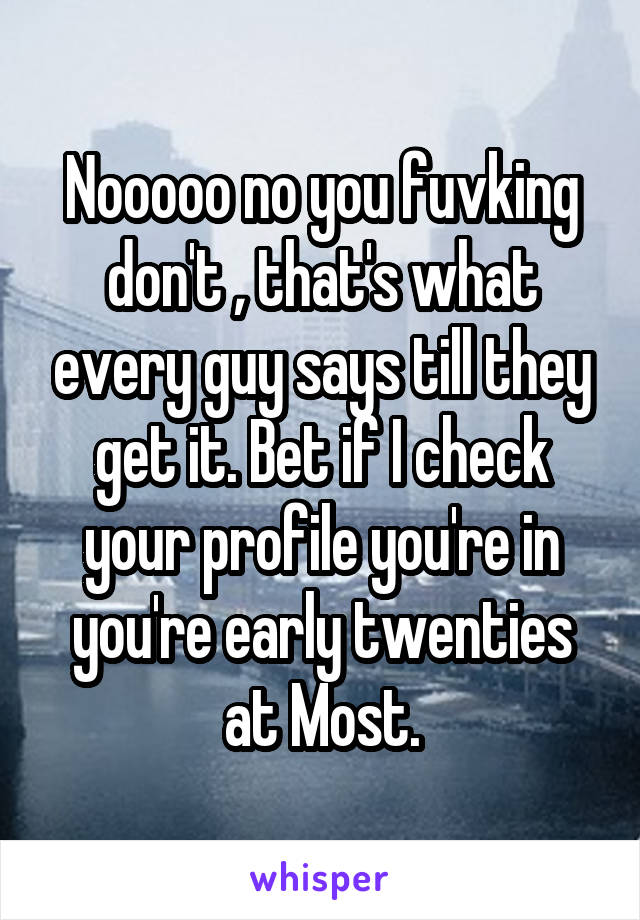 Nooooo no you fuvking don't , that's what every guy says till they get it. Bet if I check your profile you're in you're early twenties at Most.