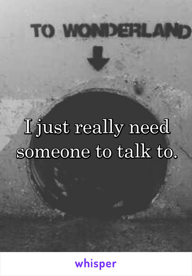 I just really need someone to talk to.
