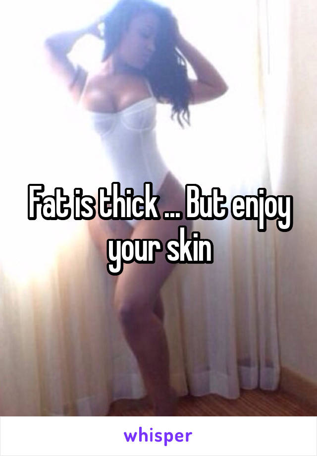 Fat is thick ... But enjoy your skin