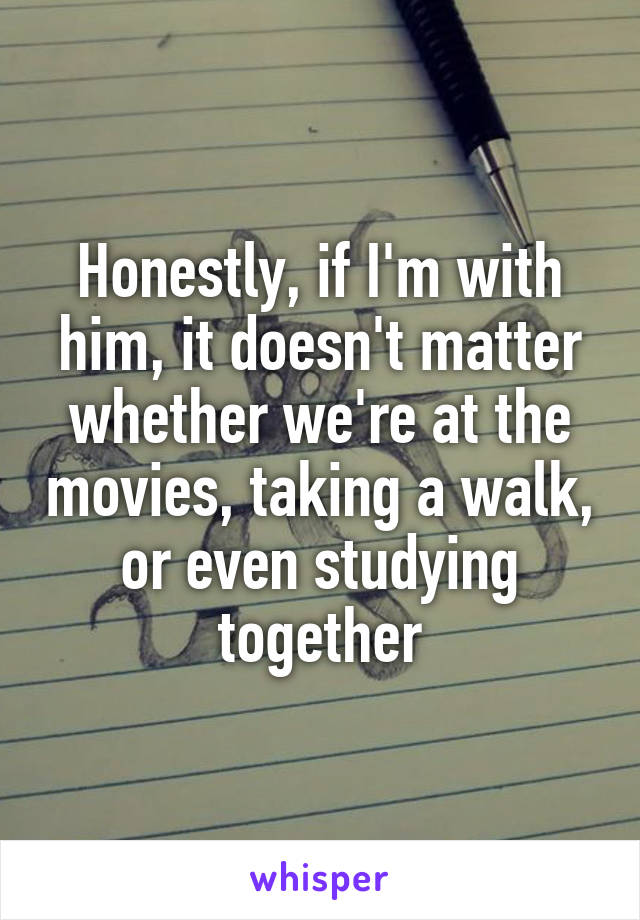 Honestly, if I'm with him, it doesn't matter whether we're at the movies, taking a walk, or even studying together