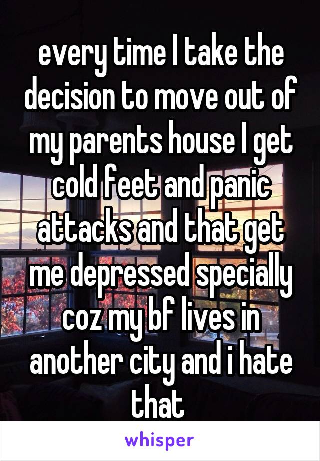 every time I take the decision to move out of my parents house I get cold feet and panic attacks and that get me depressed specially coz my bf lives in another city and i hate that 