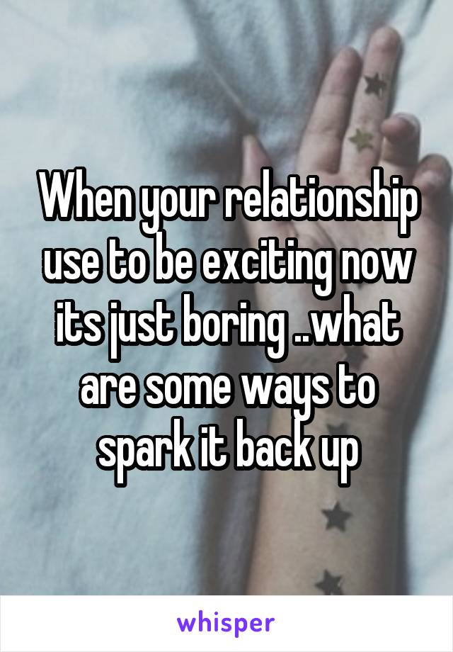 When your relationship use to be exciting now its just boring ..what are some ways to spark it back up