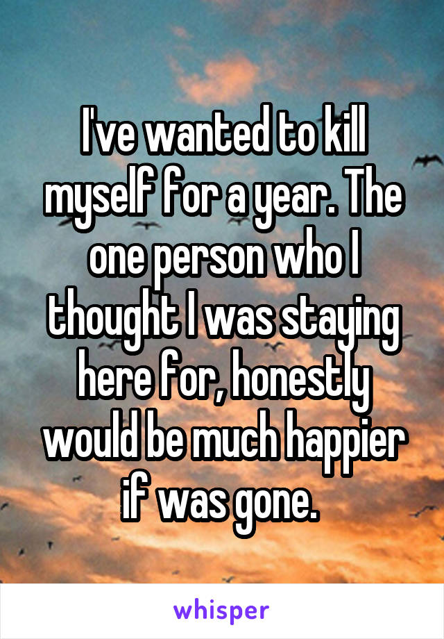 I've wanted to kill myself for a year. The one person who I thought I was staying here for, honestly would be much happier if was gone. 