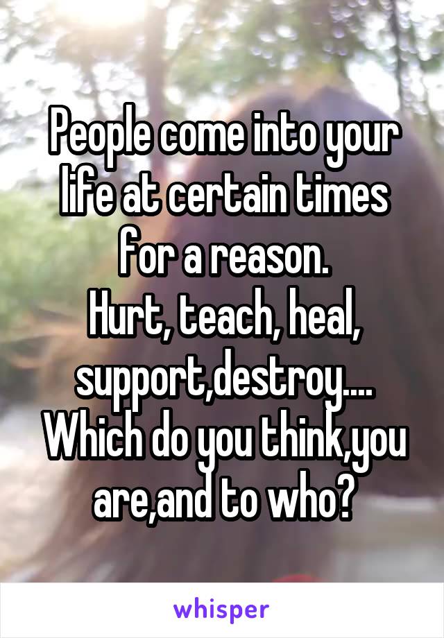 People come into your life at certain times for a reason.
Hurt, teach, heal, support,destroy....
Which do you think,you are,and to who?
