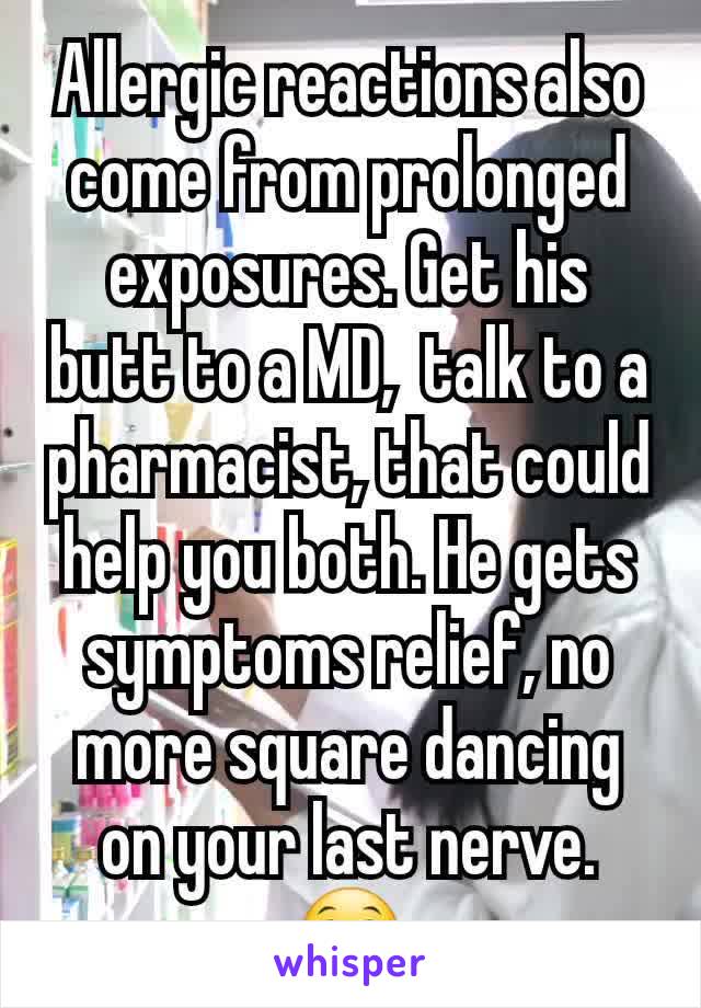 Allergic reactions also come from prolonged exposures. Get his butt to a MD,  talk to a pharmacist, that could help you both. He gets symptoms relief, no more square dancing on your last nerve. 😁