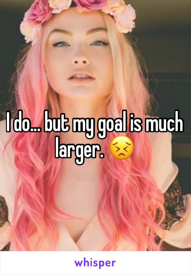 I do... but my goal is much larger. 😣