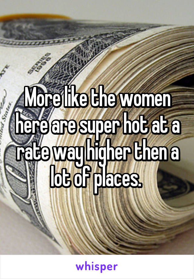 More like the women here are super hot at a rate way higher then a lot of places. 
