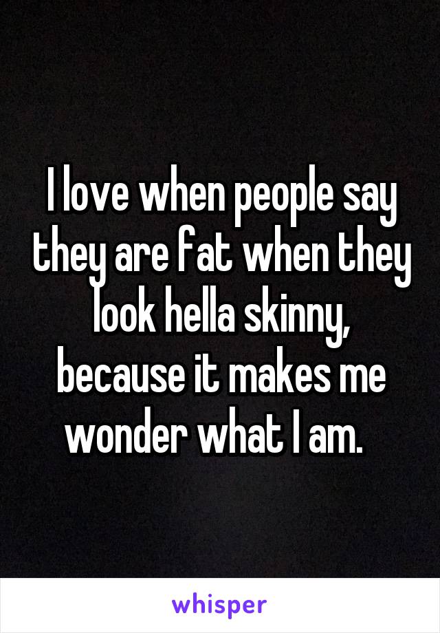 I love when people say they are fat when they look hella skinny, because it makes me wonder what I am.  