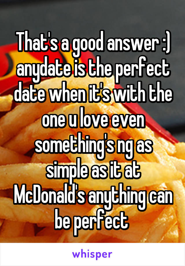 That's a good answer :) anydate is the perfect date when it's with the one u love even something's ng as simple as it at McDonald's anything can be perfect 