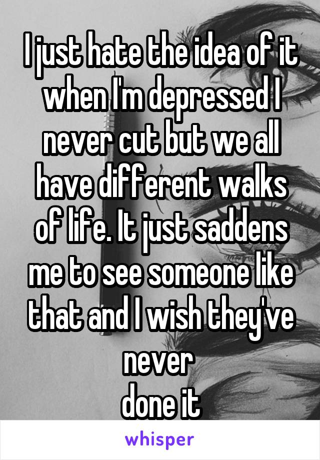 I just hate the idea of it when I'm depressed I never cut but we all have different walks of life. It just saddens me to see someone like that and I wish they've never 
done it