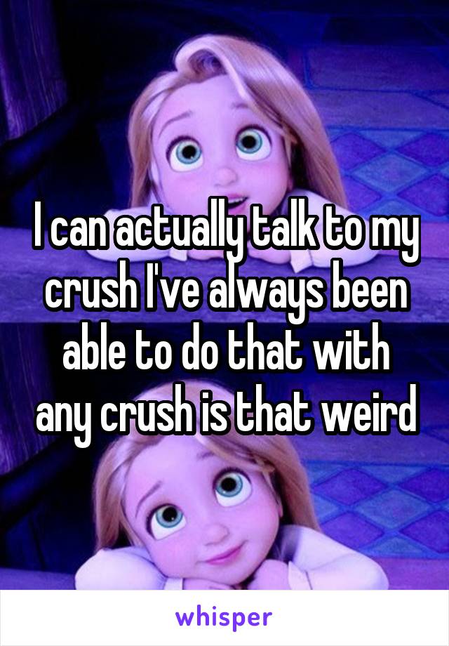 I can actually talk to my crush I've always been able to do that with any crush is that weird