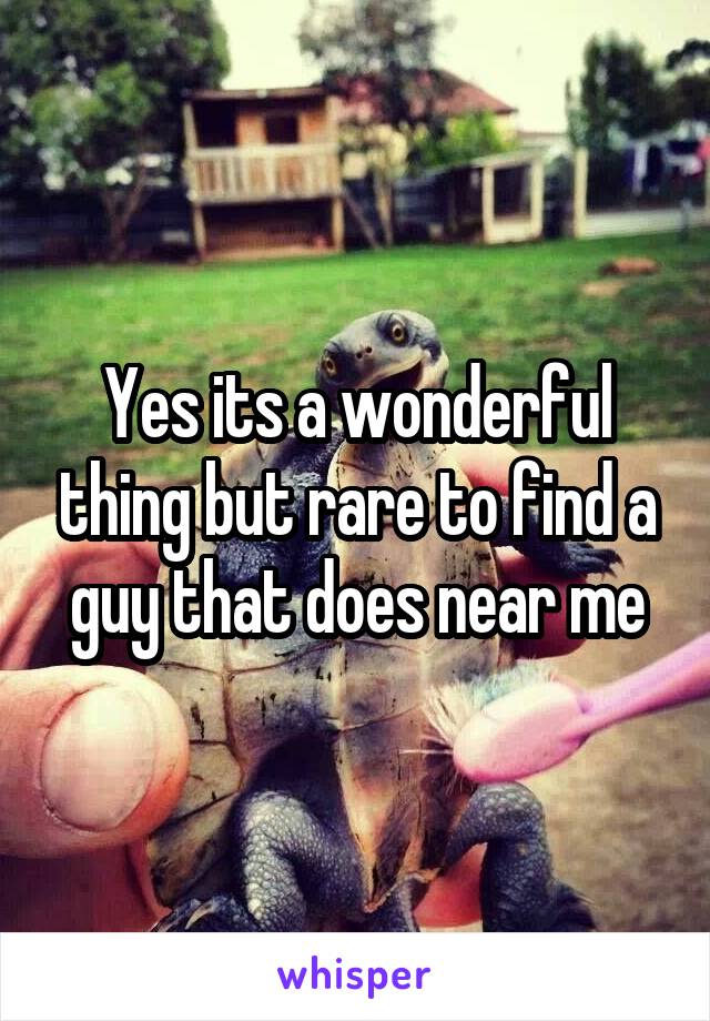 Yes its a wonderful thing but rare to find a guy that does near me