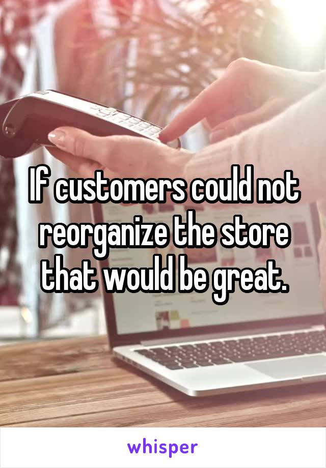 If customers could not reorganize the store that would be great.