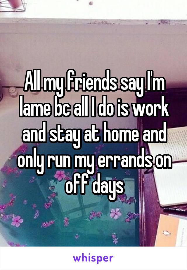 All my friends say I'm lame bc all I do is work and stay at home and only run my errands on off days