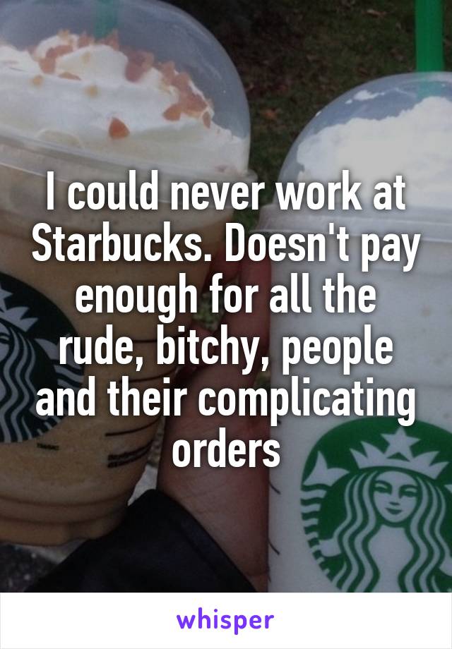 I could never work at Starbucks. Doesn't pay enough for all the rude, bitchy, people and their complicating orders