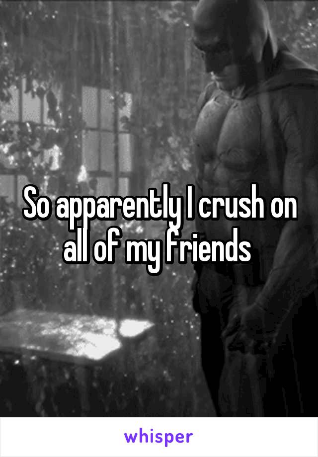 So apparently I crush on all of my friends 