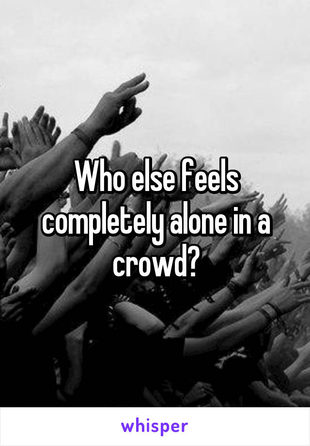 Who else feels completely alone in a crowd?