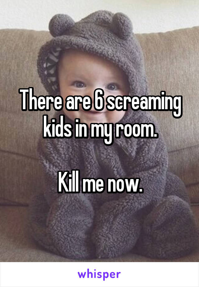 There are 6 screaming kids in my room.

Kill me now.