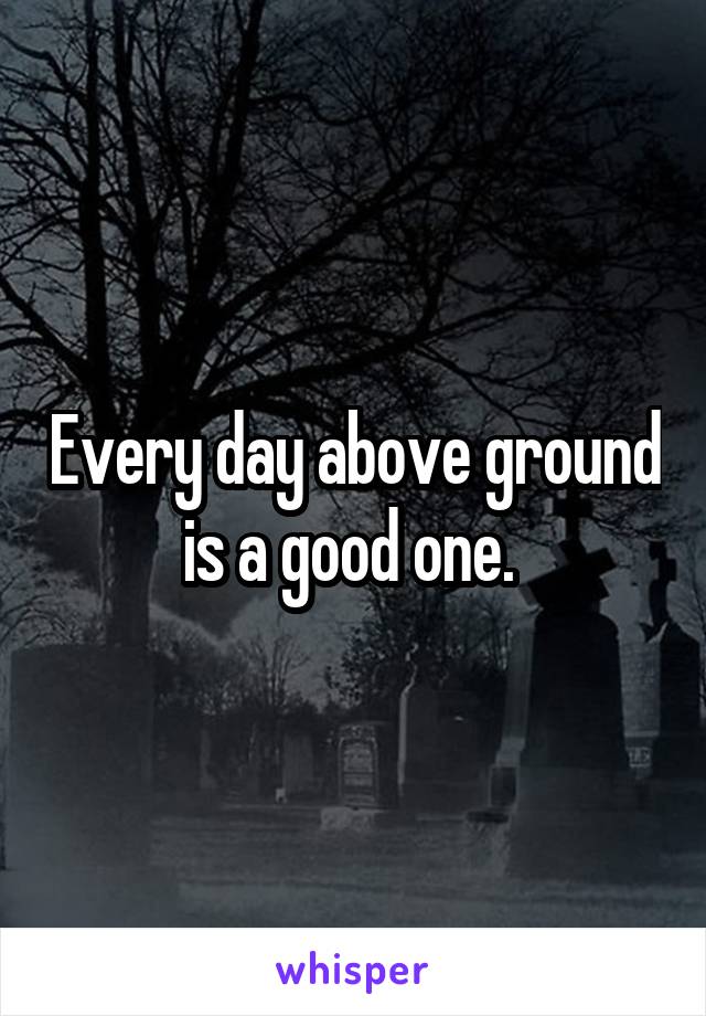 Every day above ground is a good one. 